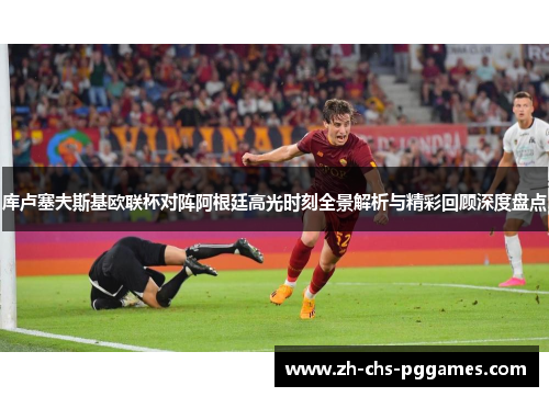 库卢塞夫斯基欧联杯对阵阿根廷高光时刻全景解析与精彩回顾深度盘点