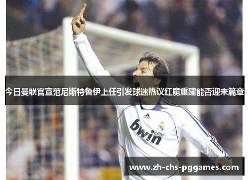 今日曼联官宣范尼斯特鲁伊上任引发球迷热议红魔重建能否迎来篇章