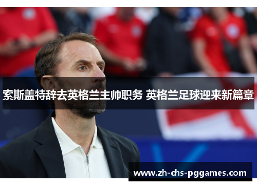 索斯盖特辞去英格兰主帅职务 英格兰足球迎来新篇章