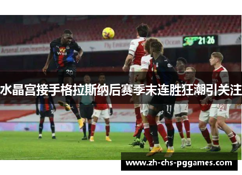 水晶宫接手格拉斯纳后赛季末连胜狂潮引关注 水晶宫接手格拉斯纳后赛季末连胜狂潮引关注